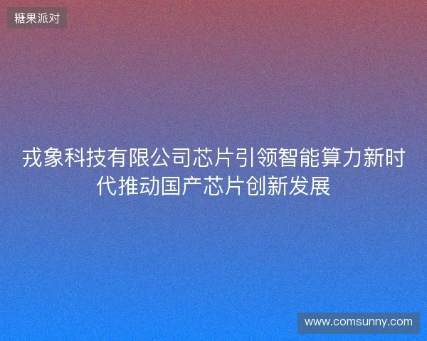 戎象科技有限公司芯片引领智能算力新时代推动国产芯片创新发展